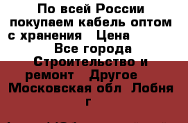 По всей России покупаем кабель оптом с хранения › Цена ­ 1 000 - Все города Строительство и ремонт » Другое   . Московская обл.,Лобня г.